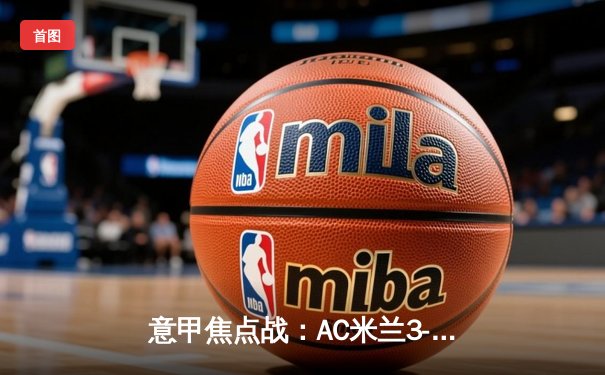 意甲焦点战：AC米兰3-2险胜国际米兰，莱奥传射建功点燃德比硝烟