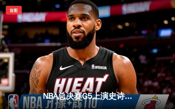 NBA总决赛G5上演史诗逆转！掘金三分雨浇灭热火 约基奇狂砍41+11率队夺赛点
