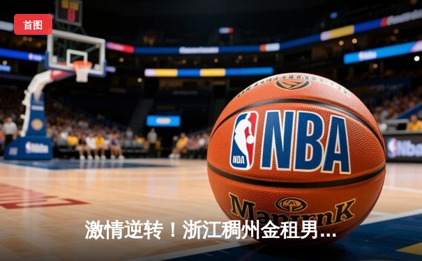 激情逆转！浙江稠州金租男篮加时力克广东东莞大益，吴前砍下35分创赛季新高