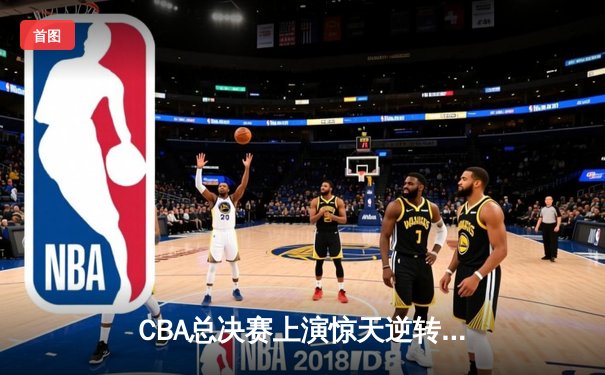 CBA总决赛上演惊天逆转 辽宁男篮加时险胜广东夺赛点