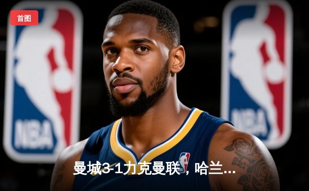 曼城3-1力克曼联，哈兰德双响统治德比战