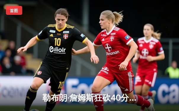 勒布朗·詹姆斯狂砍40分三双，湖人加时险胜勇士迎三连胜