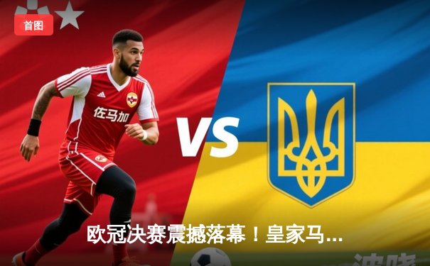 欧冠决赛震撼落幕！皇家马德里2-0多特蒙德，历史第15次问鼎欧洲之巅