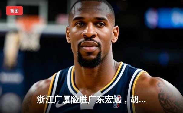 浙江广厦险胜广东宏远，胡金秋狂砍35分率队豪取八连胜