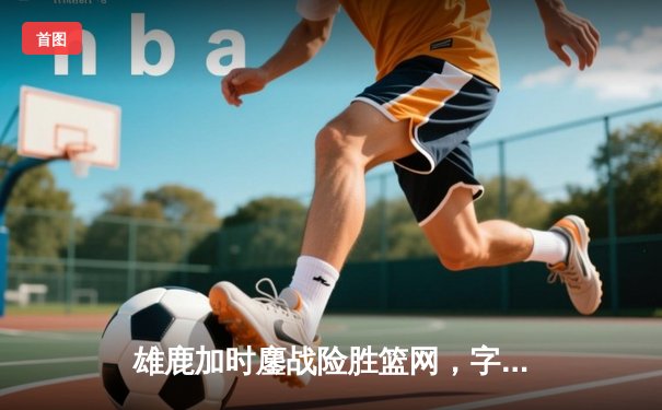 雄鹿加时鏖战险胜篮网，字母哥狂砍44分率队守住主场