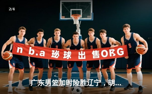 广东男篮加时险胜辽宁，胡明轩关键三分锁定胜局 - 2