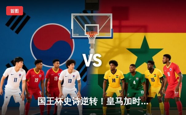 国王杯史诗逆转！皇马加时3-1十人巴萨，维尼修斯绝平本泽马加时戴帽