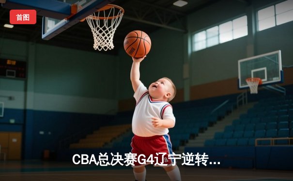 CBA总决赛G4辽宁逆转新疆夺赛点 赵继伟24+11导演16分大翻盘
